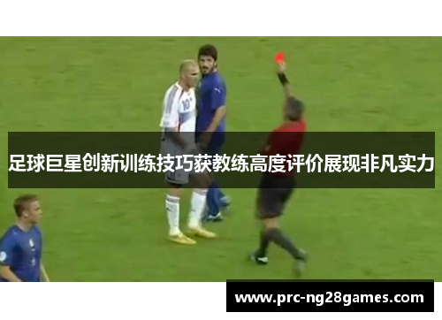 足球巨星创新训练技巧获教练高度评价展现非凡实力