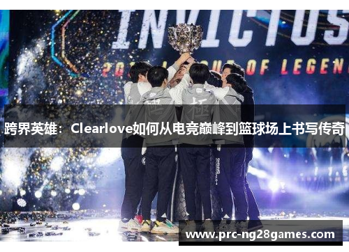 跨界英雄：Clearlove如何从电竞巅峰到篮球场上书写传奇