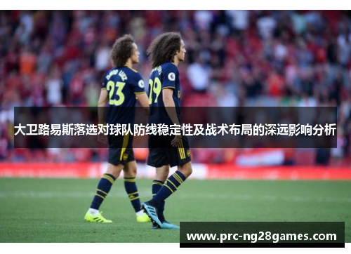 大卫路易斯落选对球队防线稳定性及战术布局的深远影响分析 大卫路易斯落选对球队防线稳定性及战术布局的深远影响分析