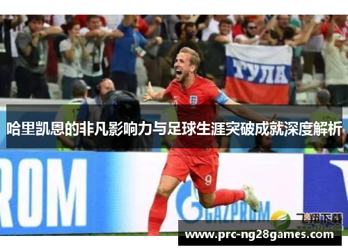哈里凯恩的非凡影响力与足球生涯突破成就深度解析 哈里凯恩的非凡影响力与足球生涯突破成就深度解析