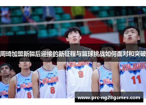 周琦加盟新疆后迎接的新征程与篮球挑战如何面对和突破 周琦加盟新疆后迎接的新征程与篮球挑战如何面对和突破