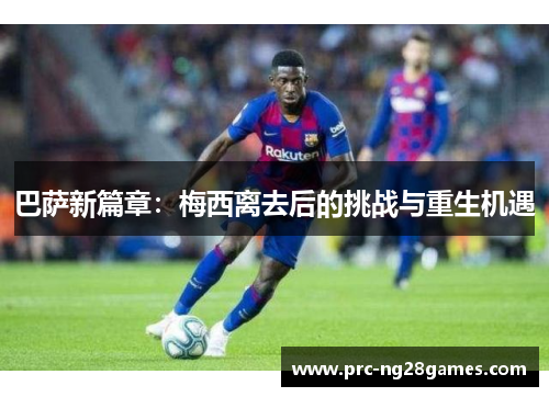 巴萨新篇章：梅西离去后的挑战与重生机遇