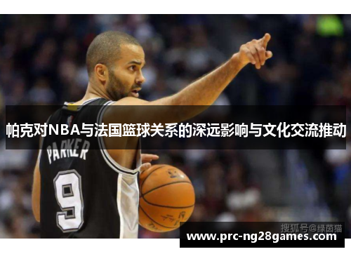 帕克对NBA与法国篮球关系的深远影响与文化交流推动 帕克对NBA与法国篮球关系的深远影响与文化交流推动