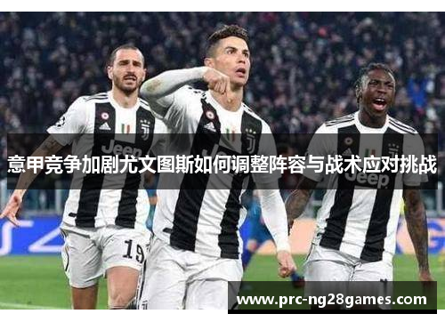 意甲竞争加剧尤文图斯如何调整阵容与战术应对挑战 意甲竞争加剧尤文图斯如何调整阵容与战术应对挑战