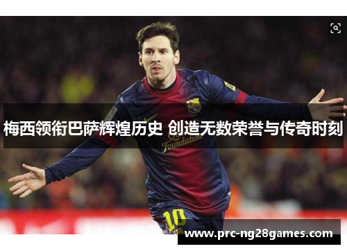 梅西领衔巴萨辉煌历史 创造无数荣誉与传奇时刻