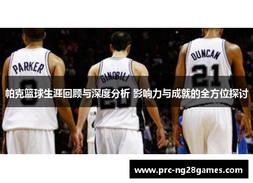 帕克篮球生涯回顾与深度分析 影响力与成就的全方位探讨