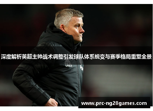 深度解析英超主帅战术调整引发球队体系蜕变与赛季格局重塑全景