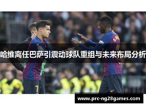 哈维离任巴萨引震动球队重组与未来布局分析