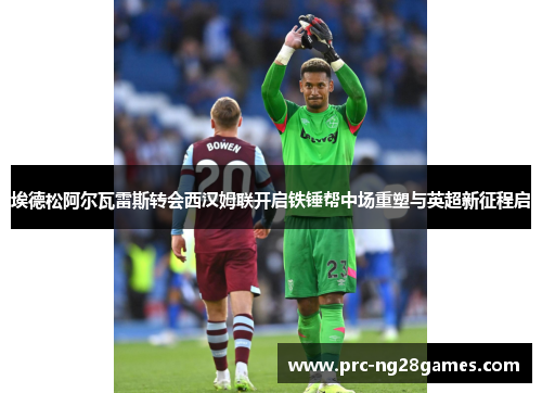 埃德松阿尔瓦雷斯转会西汉姆联开启铁锤帮中场重塑与英超新征程启