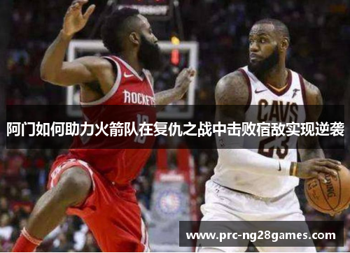 阿门如何助力火箭队在复仇之战中击败宿敌实现逆袭