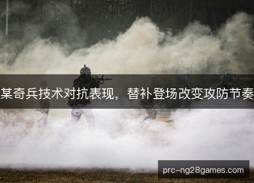 某奇兵技术对抗表现,替补登场改变攻防节奏 某奇兵技术对抗表现,替补登场改变攻防节奏